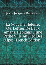 La Nouvelle Hlose: Ou, Lettres De Deux Amans, Habitans D`une Petite Ville Au Pied Des Alpes (French Edition)