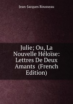 Julie; Ou, La Nouvelle Hlose: Lettres De Deux Amants  (French Edition)
