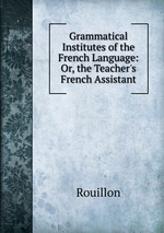 Grammatical Institutes of the French Language: Or, the Teacher`s French Assistant
