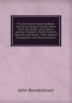 The Derivative Spelling-Book: Giving the Origin of Every Word from the Greek, Latin, Saxon, German, Teutonic, Dutch, French, Spanish, and Other . Their Present Acceptation and Pronunciation