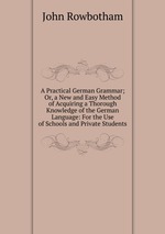 A Practical German Grammar; Or, a New and Easy Method of Acquiring a Thorough Knowledge of the German Language: For the Use of Schools and Private Students