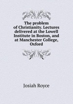 The problem of Christianity. Lectures delivered at the Lowell Institute in Boston, and at Manchester College, Oxford