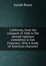 California, from the conquest of 1846 to the second vigilance committee in San Francisco 1856 A study of American character