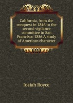 California, from the conquest in 1846 to the second vigilance committee in San Francisco 1856 A study of American character