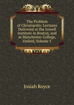 The Problem of Christianity: Lectures Delivered at the Lowell Institute in Boston, and at Manchester College, Oxford, Volume 1