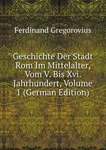 Geschichte Der Stadt Rom Im Mittelalter, Vom V. Bis Xvi. Jahrhundert, Volume 1 (German Edition)