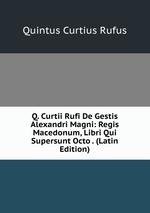 Q. Curtii Rufi De Gestis Alexandri Magni: Regis Macedonum, Libri Qui Supersunt Octo . (Latin Edition)