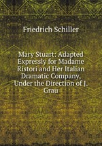 Mary Stuart: Adapted Expressly for Madame Ristori and Her Italian Dramatic Company, Under the Direction of J. Grau