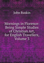 Mornings in Florence: Being Simple Studies of Christian Art, for English Travellers, Volume 3