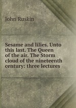 Sesame and lilies. Unto this last. The Queen of the air. The Storm cloud of the nineteenth century: three lectures