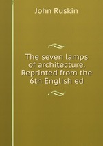 The seven lamps of architecture. Reprinted from the 6th English ed