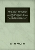 The two paths: Love`s meinie ; also Val d`Arno, The pleasures of England, Mornings in Florence, Time and tide, The art of England, Notes on the construction of sheepfolds