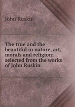 The true and the beautiful in nature, art, morals and religion: selected from the works of John Ruskin