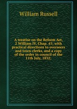A treatise on the Reform Act, 2 William IV, Chap. 45; with practical directions to overseers and town-clerks, and a copy of the order in council of the 11th July, 1832;