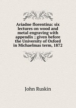 Ariadne florentina: six lectures on wood and metal engraving with appendix ; given before the University of Oxford in Michaelmas term, 1872