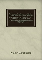The book of authors: a collection of criticisms, ana, mts, personal descriptions, etc. etc., etc., wholly referring to English men of letters in every age of English literature