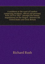 A residence at the court of London: comprising incidents, official and personal, from 1819 to 1825 : amongst the former, negotiations on the Oregon . between the United States and Great Britain