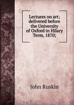 Lectures on art; delivered before the University of Oxford in Hilary Term, 1870;