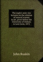The eagle`s nest; ten lectures on the relation of natural science to art, given before the University of Oxford, in Lent term, 1872