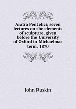 Aratra Pentelici; seven lectures on the elements of sculpture, given before the University of Oxford in Michaelmas term, 1870