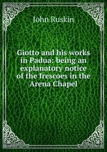 Giotto and his works in Padua: being an explanatory notice of the frescoes in the Arena Chapel