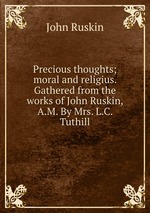 Precious thoughts; moral and religius. Gathered from the works of John Ruskin, A.M. By Mrs. L.C. Tuthill
