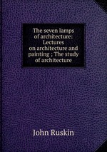 The seven lamps of architecture: Lectures on architecture and painting ; The study of architecture