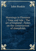 Mornings in Florence ; Time and tide ; The art of England ; Notes on the construction of sheepfolds