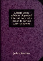 Letters upon subjects of general interest from John Ruskin to various correspondents