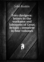 Fors clavigera: letters to the workmen and labourers of Great Britain ; complete in four volumes