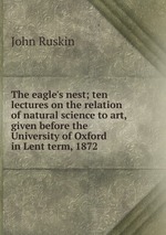 The eagle`s nest; ten lectures on the relation of natural science to art, given before the University of Oxford in Lent term, 1872