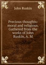 Precious thoughts: moral and religious. Gathered from the works of John Ruskin, A. M