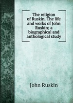 The religion of Ruskin. The life and works of John Ruskin; a biographical and anthological study