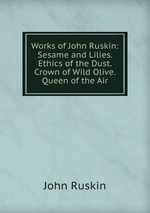 Works of John Ruskin: Sesame and Lilies. Ethics of the Dust. Crown of Wild Olive. Queen of the Air