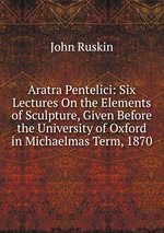 Aratra Pentelici: Six Lectures On the Elements of Sculpture, Given Before the University of Oxford in Michaelmas Term, 1870