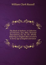The Book of Authors: A Collection of Criticisms, Ana, Mts, Personal Descriptions, Etc. Etc. Etc. Wholly Referring to English Men of Letters in Every Age of English Literature