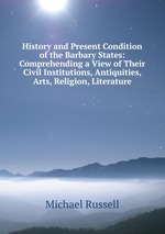 History and Present Condition of the Barbary States: Comprehending a View of Their Civil Institutions, Antiquities, Arts, Religion, Literature
