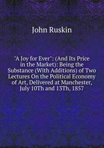 "A Joy for Ever": (And Its Price in the Market): Being the Substance (With Additions) of Two Lectures On the Political Economy of Art, Delivered at Manchester, July 10Th and 13Th, 1857