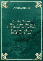 On the Nature of Gothic Architecture: And Herein of the True Functions of the Workman in Art