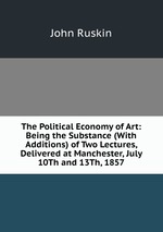 The Political Economy of Art: Being the Substance (With Additions) of Two Lectures, Delivered at Manchester, July 10Th and 13Th, 1857