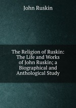 The Religion of Ruskin: The Life and Works of John Ruskin; a Biographical and Anthological Study