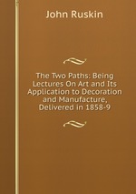 The Two Paths: Being Lectures On Art and Its Application to Decoration and Manufacture, Delivered in 1858-9