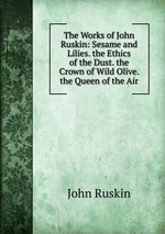 The Works of John Ruskin: Sesame and Lilies. the Ethics of the Dust. the Crown of Wild Olive. the Queen of the Air