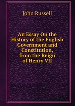 An Essay On the History of the English Government and Constitution, from the Reign of Henry VII