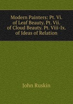 Modern Painters: Pt. Vi. of Leaf Beauty. Pt. Vii. of Cloud Beauty. Pt. Viii-Ix. of Ideas of Relation
