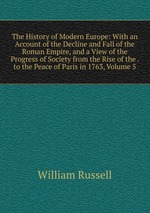 The History of Modern Europe: With an Account of the Decline and Fall of the Roman Empire, and a View of the Progress of Society from the Rise of the . to the Peace of Paris in 1763, Volume 5