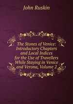 The Stones of Venice: Introductory Chapters and Local Indices for the Use of Travellers While Staying in Venice and Verona, Volume 2