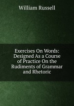 Exercises On Words: Designed As a Course of Practice On the Rudiments of Grammar and Rhetoric