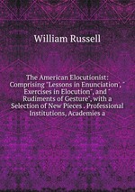 The American Elocutionist: Comprising "Lessons in Enunciation`, "Exercises in Elocution", and "Rudiments of Gesture", with a Selection of New Pieces . Professional Institutions, Academies a