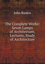 The Complete Works: Seven Lamps of Architecture, Lectures, Study of Architecture